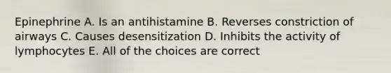 Epinephrine A. Is an antihistamine B. Reverses constriction of airways C. Causes desensitization D. Inhibits the activity of lymphocytes E. All of the choices are correct