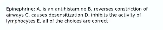 Epinephrine: A. is an antihistamine B. reverses constriction of airways C. causes desensitization D. inhibits the activity of lymphocytes E. all of the choices are correct