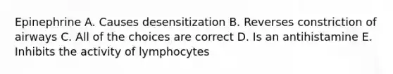 Epinephrine A. Causes desensitization B. Reverses constriction of airways C. All of the choices are correct D. Is an antihistamine E. Inhibits the activity of lymphocytes