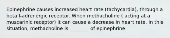 Epinephrine causes increased heart rate (tachycardia), through a beta I-adrenergic receptor. When methacholine ( acting at a muscarinic receptor) it can cause a decrease in heart rate. In this situation, methacholine is ________ of epinephrine