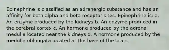 Epinephrine is classified as an adrenergic substance and has an affinity for both alpha and beta receptor sites. Epinephrine is: a. An enzyme produced by the kidneys b. An enzyme produced in the cerebral cortex c. An hormone produced by the adrenal medulla located near the kidneys d. A hormone produced by the medulla oblongata located at the base of the brain.