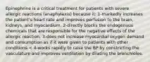 Epinephrine is a critical treatment for patients with severe allergic reactions (anaphylaxis) because it: 1-markedly increases the patient's heart rate and improves perfusion to the brain, kidneys, and myocardium. 2-directly blocks the endogenous chemicals that are responsible for the negative effects of the allergic reaction. 3-does not increase myocardial oxygen demand and consumption as if it were given to patients with other conditions.< 4-works rapidly to raise the BP by constricting the vasculature and improves ventilation by dilating the bronchioles.