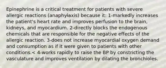 Epinephrine is a critical treatment for patients with severe allergic reactions (anaphylaxis) because it: 1-markedly increases the patient's heart rate and improves perfusion to the brain, kidneys, and myocardium. 2-directly blocks the endogenous chemicals that are responsible for the negative effects of the allergic reaction. 3-does not increase myocardial oxygen demand and consumption as if it were given to patients with other conditions.< 4-works rapidly to raise the BP by constricting the vasculature and improves ventilation by dilating the bronchioles.