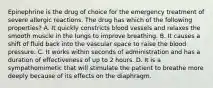 Epinephrine is the drug of choice for the emergency treatment of severe allergic reactions. The drug has which of the following​ properties? A. It quickly constricts blood vessels and relaxes the smooth muscle in the lungs to improve breathing. B. It causes a shift of fluid back into the vascular space to raise the blood pressure. C. It works within seconds of administration and has a duration of effectiveness of up to 2 hours. D. It is a sympathomimetic that will stimulate the patient to breathe more deeply because of its effects on the diaphragm.