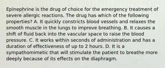 Epinephrine is the drug of choice for the emergency treatment of severe allergic reactions. The drug has which of the following​ properties? A. It quickly constricts blood vessels and relaxes the smooth muscle in the lungs to improve breathing. B. It causes a shift of fluid back into the vascular space to raise the blood pressure. C. It works within seconds of administration and has a duration of effectiveness of up to 2 hours. D. It is a sympathomimetic that will stimulate the patient to breathe more deeply because of its effects on the diaphragm.