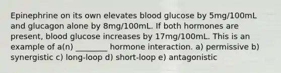 Epinephrine on its own elevates blood glucose by 5mg/100mL and glucagon alone by 8mg/100mL. If both hormones are present, blood glucose increases by 17mg/100mL. This is an example of a(n) ________ hormone interaction. a) permissive b) synergistic c) long-loop d) short-loop e) antagonistic