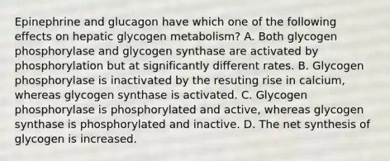 Epinephrine and glucagon have which one of the following effects on hepatic glycogen metabolism? A. Both glycogen phosphorylase and glycogen synthase are activated by phosphorylation but at significantly different rates. B. Glycogen phosphorylase is inactivated by the resuting rise in calcium, whereas glycogen synthase is activated. C. Glycogen phosphorylase is phosphorylated and active, whereas glycogen synthase is phosphorylated and inactive. D. The net synthesis of glycogen is increased.