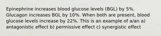 Epinephrine increases blood glucose levels (BGL) by 5%. Glucagon increases BGL by 10%. When both are present, blood glucose levels increase by 22%. This is an example of a/an a) antagonistic effect b) permissive effect c) synergistic effect