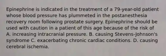 Epinephrine is indicated in the treatment of a 79-year-old patient whose blood pressure has plummeted in the postanesthesia recovery room following prostate surgery. Epinephrine should be used with caution in a patient of this age because of the risk of A. increasing intracranial pressure. B. causing Stevens-Johnson's syndrome C. exacerbating chronic cardiac conditions. D. causing cerebral ischemia.