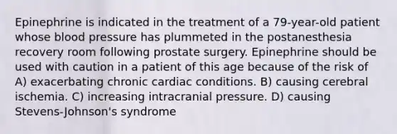 Epinephrine is indicated in the treatment of a 79-year-old patient whose blood pressure has plummeted in the postanesthesia recovery room following prostate surgery. Epinephrine should be used with caution in a patient of this age because of the risk of A) exacerbating chronic cardiac conditions. B) causing cerebral ischemia. C) increasing intracranial pressure. D) causing Stevens-Johnson's syndrome