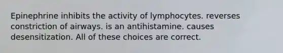 Epinephrine inhibits the activity of lymphocytes. reverses constriction of airways. is an antihistamine. causes desensitization. All of these choices are correct.