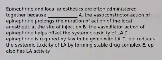 Epinephrine and local anesthetics are often administered together because _____________ A. the vasoconstrictor action of epinephrine prolongs the duration of action of the local anesthetic at the site of injection B. the vasodilator action of epinephrine helps offset the systemic toxicity of LA C. epinephrine is required by law to be given with LA D. epi reduces the systemic toxicity of LA by forming stable drug complex E. epi also has LA activity