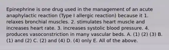 Epinephrine is one drug used in the management of an acute anaphylactic reaction (Type I allergic reaction) because it 1. relaxes bronchial muscles. 2. stimulates heart muscle and increases heart rate. 3. increases systolic blood pressure. 4. produces vasoconstriction in many vascular beds. A. (1) (2) (3) B. (1) and (2) C. (2) and (4) D. (4) only E. All of the above.