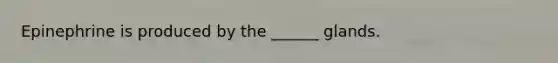 Epinephrine is produced by the ______ glands.