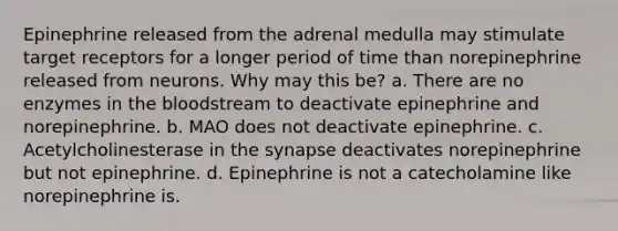 Epinephrine released from the adrenal medulla may stimulate target receptors for a longer period of time than norepinephrine released from neurons. Why may this be? a. There are no enzymes in the bloodstream to deactivate epinephrine and norepinephrine. b. MAO does not deactivate epinephrine. c. Acetylcholinesterase in the synapse deactivates norepinephrine but not epinephrine. d. Epinephrine is not a catecholamine like norepinephrine is.