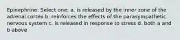 Epinephrine: Select one: a. is released by the inner zone of the adrenal cortex b. reinforces the effects of the parasympathetic nervous system c. is released in response to stress d. both a and b above