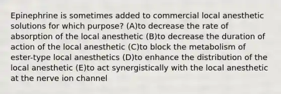 Epinephrine is sometimes added to commercial local anesthetic solutions for which purpose? (A)to decrease the rate of absorption of the local anesthetic (B)to decrease the duration of action of the local anesthetic (C)to block the metabolism of ester-type local anesthetics (D)to enhance the distribution of the local anesthetic (E)to act synergistically with the local anesthetic at the nerve ion channel