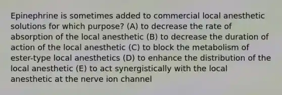 Epinephrine is sometimes added to commercial local anesthetic solutions for which purpose? (A) to decrease the rate of absorption of the local anesthetic (B) to decrease the duration of action of the local anesthetic (C) to block the metabolism of ester-type local anesthetics (D) to enhance the distribution of the local anesthetic (E) to act synergistically with the local anesthetic at the nerve ion channel