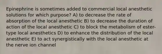 Epinephrine is sometimes added to commercial local anesthetic solutions for which purpose? A) to decrease the rate of absorption of the local anesthetic B) to decrease the duration of action of the local anesthetic C) to block the metabolism of ester-type local anesthetics D) to enhance the distribution of the local anesthetic E) to act synergistically with the local anesthetic at the nerve ion channel