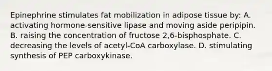 Epinephrine stimulates fat mobilization in adipose tissue by: A. activating hormone-sensitive lipase and moving aside peripipin. B. raising the concentration of fructose 2,6-bisphosphate. C. decreasing the levels of acetyl-CoA carboxylase. D. stimulating synthesis of PEP carboxykinase.