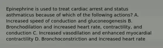 Epinephrine is used to treat cardiac arrest and status asthmaticus because of which of the following actions? A. Increased speed of conduction and gluconeogenesis B. Bronchodilation and increased heart rate, contractility, and conduction C. Increased vasodilation and enhanced myocardial contractility D. Bronchoconstriction and increased heart rate