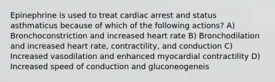 Epinephrine is used to treat cardiac arrest and status asthmaticus because of which of the following actions? A) Bronchoconstriction and increased heart rate B) Bronchodilation and increased heart rate, contractility, and conduction C) Increased vasodilation and enhanced myocardial contractility D) Increased speed of conduction and gluconeogeneis