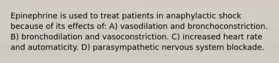 Epinephrine is used to treat patients in anaphylactic shock because of its effects of: A) vasodilation and bronchoconstriction. B) bronchodilation and vasoconstriction. C) increased heart rate and automaticity. D) parasympathetic nervous system blockade.