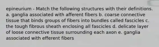 epineurium - Match the following structures with their definitions. a. ganglia associated with afferent fibers b. coarse <a href='https://www.questionai.com/knowledge/kYDr0DHyc8-connective-tissue' class='anchor-knowledge'>connective tissue</a> that binds groups of fibers into bundles called fascicles c. the tough fibrous sheath enclosing all fascicles d. delicate layer of loose connective tissue surrounding each axon e. ganglia associated with efferent fibers