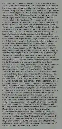 Epi-Olmec simply refers to the period when a few places (Tres Zapotes) held on to some of the Olmec style and practices (like the extra-larger collosal head) but didn't produce them in a way that was really true to the earlier style. Epi-Olmec is "just outside of" or "on the edge" of the "real" Olmec. "outside of Olmec" After Olmec culture The Epi-Olmec culture was a cultural area in the central region of the present-day Mexican state of Veracruz, concentrated in the Papaloapan River basin, a culture that existed during the Late Formative period, from roughly 300 BCE to roughly 250 CE. Epi-Olmec was a successor culture to the Olmec, hence the prefix "epi-". Although Epi-Olmec did not attain the far-reaching achievements of that earlier culture, it did realize, with its sophisticated calendrics and writing system, a level of cultural complexity unknown to the Olmecs.] Tres Zapotes was the largest Epi-Olmec center though it would never reach the size and importance of the great Olmec cities before it nor El Tajín after it. Another Epi-Olmec site of note includes La Mojarra. Script and calendrics! While the depiction of what appear to be historical events can be seen in La Venta Stela 3 ("Uncle Sam") and Monument 13 ("The Ambassador"), Olmec sculpture was more pre-occupied with the portraits of rulers, as is shown for example in the 17 colossal heads. In contrast, Epi-Olmec monuments show a dramatic increasing concern with historicity, culminating in the eventual appearance of dated transcriptions. These dated transcriptions were made possible by the Epi-Olmec culture's very early use of the Long Count calendar as well as a very early writing system, the Epi-Olmec or Isthmian script. The Isthmian script appears on several Epi-Olmec sculptures including La Mojarra Stela 1, the Tuxtla Statuette, and Tres Zapotes Stela C, each of which also contains a very early Long Count date. These Epi-Olmec texts were the most detailed of this era in Mesoamerica. While neither the Isthmian script nor the Long Count calendar were confined to the Epi-Olmec culture, their use, particularly in combination, is one of its hallmarks. Subject matter!!! Whereas contemporaneous Izapan monuments, some 330 miles (500 km) to the southeast, display mythic and religious subjects, Epi-Olmec monuments glorified rulers. La Mojarra Stela 1, for example, shows a ruler in an elaborate outfit and headdress. Justeson and Kaufman's translation of the accompanying Isthmian script gives the figure's name as Harvester Mountain Lord and the script tells of his rise to power, warfare, a solar eclipse, his own bloodletting, and a "dripping sacrifice", perhaps of his brother-in-law. Similar Epi-Olmec monuments featuring finely dressed figures with towering, flowing headdresses include the Alvarado Stela and El Mesón Stela 1. Unlike the La Mojarra Stela 1, these two monuments also show a subordinate, and likely intimidated, smaller figure. Some badly eroded Isthmian script glyphs may appear on the Alvarado Stela. El Mesón Stela 1 has no text. This "exalted ruler" monumental art later became common in the Maya lands to the east during the Classic era. Corporate vs. exclusionary strategy! (shift to exclusionary Disappearance of the buccal mask, appearance of duck-bill