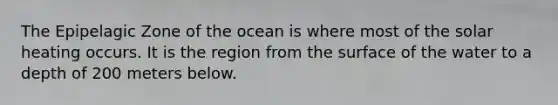 The Epipelagic Zone of the ocean is where most of the solar heating occurs. It is the region from the surface of the water to a depth of 200 meters below.