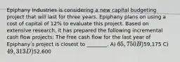 Epiphany Industries is considering a new capital budgeting project that will last for three years. Epiphany plans on using a cost of capital of 12% to evaluate this project. Based on extensive research, it has prepared the following incremental cash flow projects: The free cash flow for the last year of Epiphanyʹs project is closest to ________. A) 65,750 B)59,175 C) 49,313 D)52,600