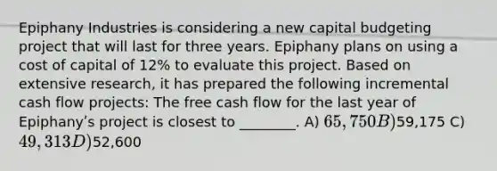 Epiphany Industries is considering a new capital budgeting project that will last for three years. Epiphany plans on using a cost of capital of 12% to evaluate this project. Based on extensive research, it has prepared the following incremental cash flow projects: The free cash flow for the last year of Epiphanyʹs project is closest to ________. A) 65,750 B)59,175 C) 49,313 D)52,600