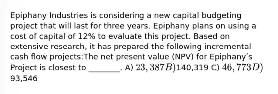 Epiphany Industries is considering a new capital budgeting project that will last for three years. Epiphany plans on using a cost of capital of 12% to evaluate this project. Based on extensive research, it has prepared the following incremental cash flow projects:The net present value (NPV) for Epiphanyʹs Project is closest to ________. A) 23,387 B)140,319 C) 46,773 D)93,546