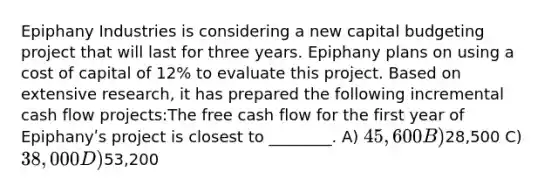 Epiphany Industries is considering a new capital budgeting project that will last for three years. Epiphany plans on using a cost of capital of 12% to evaluate this project. Based on extensive research, it has prepared the following incremental cash flow projects:The free cash flow for the first year of Epiphanyʹs project is closest to ________. A) 45,600 B)28,500 C) 38,000 D)53,200