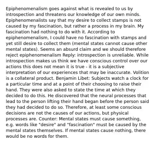 Epiphenomenalism goes against what is revealed to us by introspection and threatens our knowledge of our own minds. Epiphenomenalists say that my desire to collect stamps is not caused by my fascination, but rather a process in my brain. My fascination had nothing to do with it. According to epiphenomenalism, I could have no fascination with stamps and yet still desire to collect them (mental states cannot cause other mental states). Seems an absurd claim and we should therefore reject epiphenomenalism Reply: introspection is unreliable. While introspection makes us think we have conscious control over our actions this does not mean it is true - it is a subjective interpretation of our experiences that may be inaccurate. Volition is a collateral product. Benjamin Libet: Subjects watch a clock for a particular time and at a point of their choosing to raise their hand. They were also asked to state the time at which they decided to do this. He discovered that the neural processes that lead to the person lifting their hand began before the person said they had decided to do so. Therefore, at least some conscious decisions are not the causes of our actions, but physical processes are. Counter: Mental states must cause something, e.g. words like "desire" and "fascination" must be caused by the mental states themselves. If mental states cause nothing, there would be no words for them.