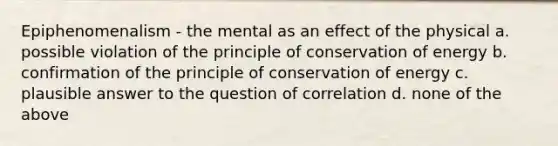 Epiphenomenalism - the mental as an effect of the physical a. possible violation of the principle of conservation of energy b. confirmation of the principle of conservation of energy c. plausible answer to the question of correlation d. none of the above