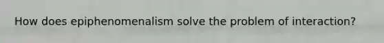 How does epiphenomenalism solve the problem of interaction?