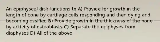 An epiphyseal disk functions to A) Provide for growth in the length of bone by cartilage cells responding and then dying and becoming ossified B) Provide growth in the thickness of the bone by activity of osteoblasts C) Separate the epiphyses from diaphyses D) All of the above