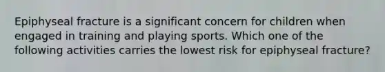 Epiphyseal fracture is a significant concern for children when engaged in training and playing sports. Which one of the following activities carries the lowest risk for epiphyseal fracture?