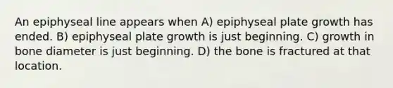 An epiphyseal line appears when A) epiphyseal plate growth has ended. B) epiphyseal plate growth is just beginning. C) growth in bone diameter is just beginning. D) the bone is fractured at that location.