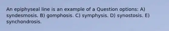 An epiphyseal line is an example of a Question options: A) syndesmosis. B) gomphosis. C) symphysis. D) synostosis. E) synchondrosis.