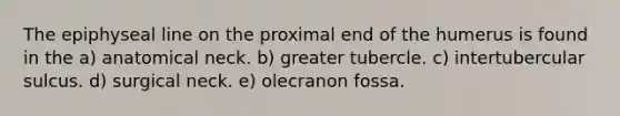 The epiphyseal line on the proximal end of the humerus is found in the a) anatomical neck. b) greater tubercle. c) intertubercular sulcus. d) surgical neck. e) olecranon fossa.