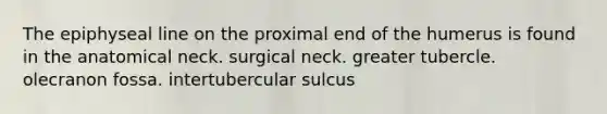 The epiphyseal line on the proximal end of the humerus is found in the anatomical neck. surgical neck. greater tubercle. olecranon fossa. intertubercular sulcus