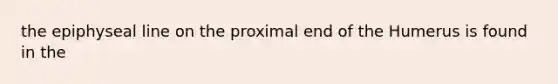 the epiphyseal line on the proximal end of the Humerus is found in the