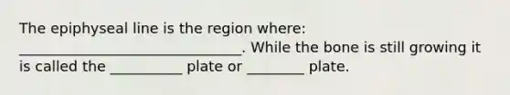 The epiphyseal line is the region where: _______________________________. While the bone is still growing it is called the __________ plate or ________ plate.