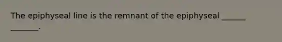 The epiphyseal line is the remnant of the epiphyseal ______ _______.