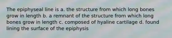 The epiphyseal line is a. the structure from which long bones grow in length b. a remnant of the structure from which long bones grow in length c. composed of hyaline cartilage d. found lining the surface of the epiphysis