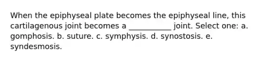 When the epiphyseal plate becomes the epiphyseal line, this cartilagenous joint becomes a ___________ joint. Select one: a. gomphosis. b. suture. c. symphysis. d. synostosis. e. syndesmosis.