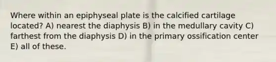 Where within an epiphyseal plate is the calcified cartilage located? A) nearest the diaphysis B) in the medullary cavity C) farthest from the diaphysis D) in the primary ossification center E) all of these.