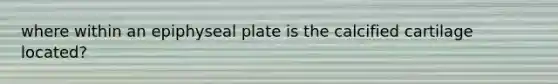 where within an epiphyseal plate is the calcified cartilage located?